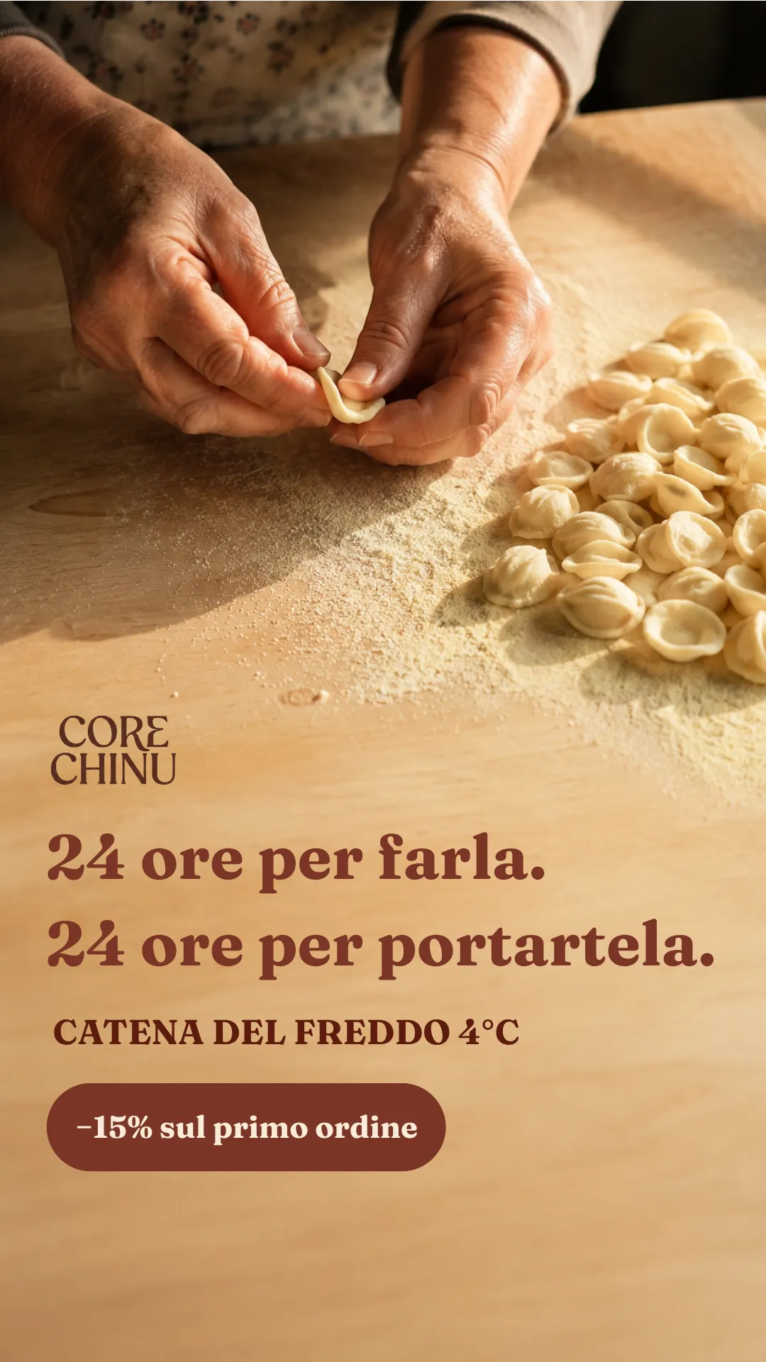 Frame verticale di un annuncio: le mani di una donna anziana che formano le orecchiette a mano su una tavola di legno infarinata, riprese dall'alto, con la pasta finita raccolta di lato. Sul legno vuoto in basso, in terracotta scuro, il marchio Core Chinu, la headline «24 ore per farla. 24 ore per portartela.», la riga «CATENA DEL FREDDO 4°C», e una pillola piena con scritto «−15% sul primo ordine».