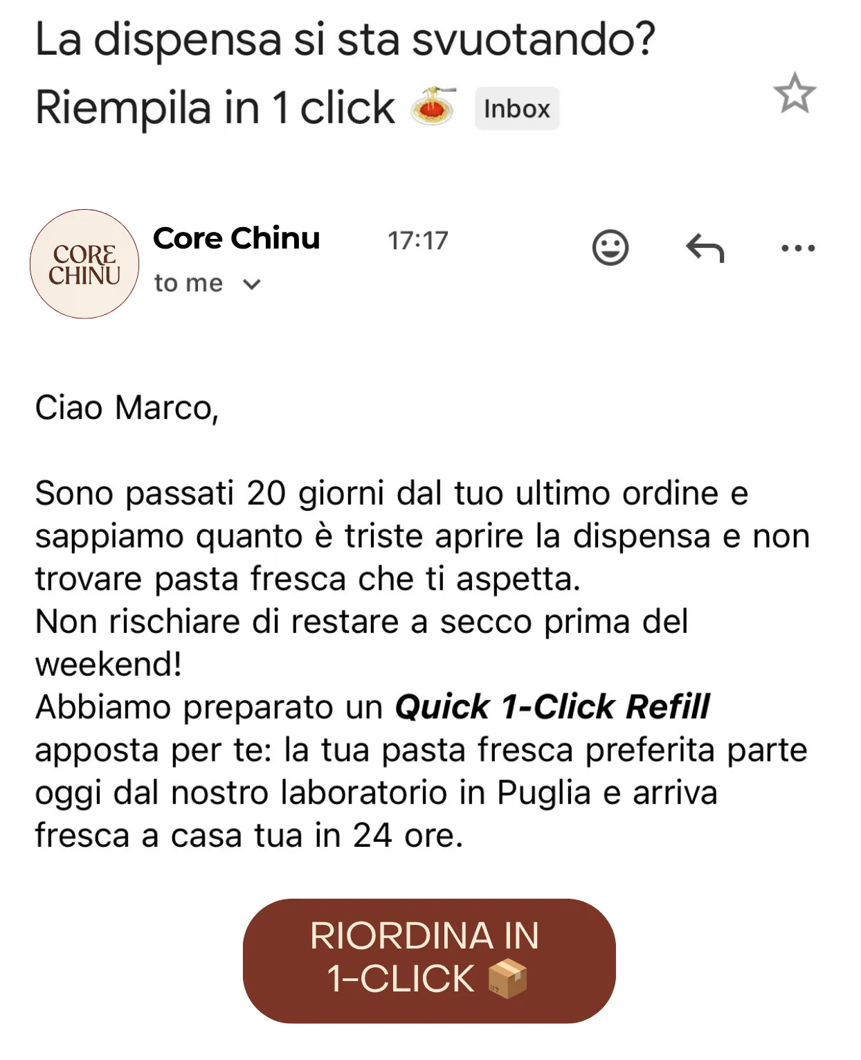 Schermata da telefono della mail al giorno 20, da Core Chinu: oggetto «La dispensa si sta svuotando? Riempila in 1 click», il promemoria che sono passati venti giorni dall'ultimo ordine, la riga «Non rischiare di restare a secco prima del weekend!», il Quick 1-Click Refill che parte oggi dalla Puglia e arriva fresco in 24 ore, e un solo bottone — «RIORDINA IN 1-CLICK».